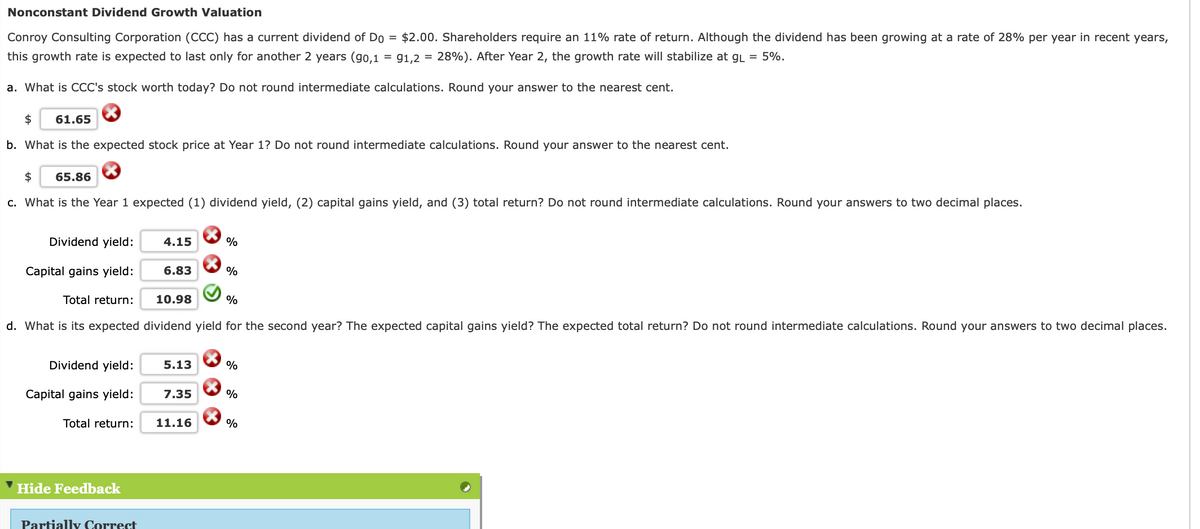 Nonconstant Dividend Growth Valuation
Conroy Consulting Corporation (CCC) has a current dividend of Do = $2.00. Shareholders require an 11% rate of return. Although the dividend has been growing at a rate of 28% per year in recent years,
this growth rate is expected to last only for another 2 years (go,1
= g1,2 = 28%). After Year 2, the growth rate will stabilize at gL = 5%.
a. What is CCC's stock worth today? Do not round intermediate calculations. Round your answer to the nearest cent.
$
61.65
b. What is the expected stock price at Year 1? Do not round intermediate calculations. Round your answer to the nearest cent.
$
65.86
c. What is the Year 1 expected (1) dividend yield, (2) capital gains yield, and (3) total return? Do not round intermediate calculations. Round your answers to two decimal places.
Dividend yield:
4.15
Capital gains yield:
6.83
%
Total return:
10.98
%
d. What is its expected dividend yield for the second year? The expected capital gains yield? The expected total return? Do not round intermediate calculations. Round your answers to two decimal places.
Dividend yield:
5.13
%
Capital gains yield:
7.35
%
Total return:
11.16
%
Hide Feedback
Partially Correct
