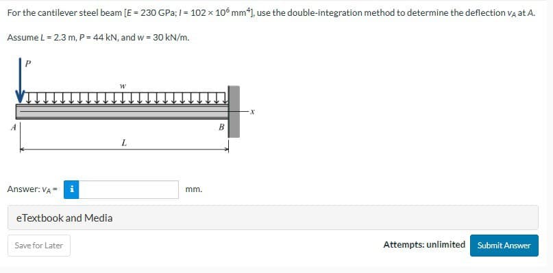 For the cantilever steel beam [E = 230 GPa; I = 102 x 106 mm*], use the double-integration method to determine the deflection VÀ at A.
Assume L = 2.3 m, P = 44 kN, and w = 30 kN/m.
Answer: VA = i
eTextbook and Media
Save for Later
W
L
mm.
B
Attempts: unlimited Submit Answer