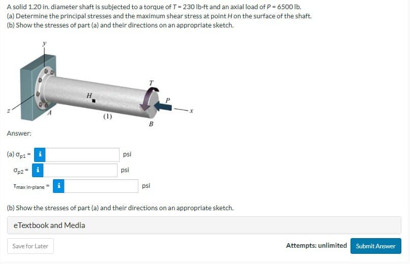 A solid 1.20 in. diameter shaft is subjected to a torque of T = 230 lb-ft and an axial load of P = 6500 lb.
(a) Determine the principal stresses and the maximum shear stress at point H on the surface of the shaft.
(b) Show the stresses of part (a) and their directions on an appropriate sketch.
Answer:
(a) Op1= i
%p2 = i
A
Tmax in-plane = i
H
Save for Later
(1)
psi
psi
T
B
psi
(b) Show the stresses of part (a) and their directions on an appropriate sketch.
eTextbook and Media
Attempts: unlimited Submit Answer