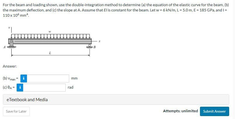 For the beam and loading shown, use the double-integration method to determine (a) the equation of the elastic curve for the beam, (b)
the maximum deflection, and (c) the slope at A. Assume that El is constant for the beam. Let w = 6 kN/m, L = 5.0 m, E = 185 GPa, and I =
110 x 105 mm*.
"I
Answer:
(b) Vmax
(c) 8A = i
MI
eTextbook and Media
Save for Later
W
L
mm
rad
B
x
Attempts: unlimited Submit Answer