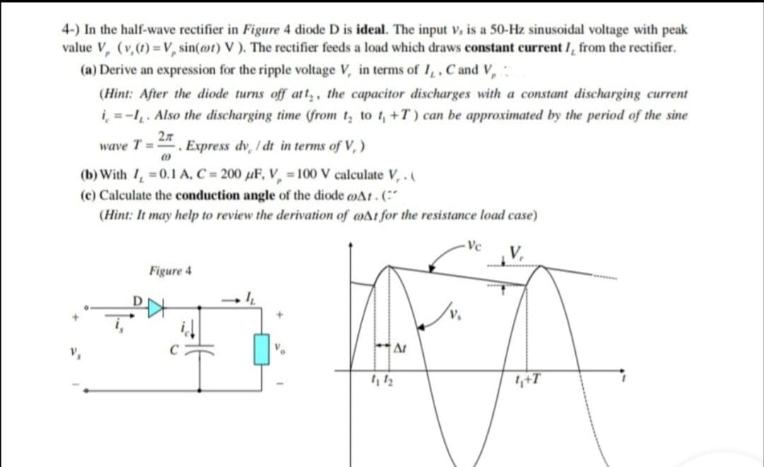 4-) In the half-wave rectifier in Figure 4 diode D is ideal. The input v, is a 50-Hz sinusoidal voltage with peak
value V, (v,(1) =V, sin(ot) V ). The rectifier feeds a load which draws constant current /, from the rectifier.
(a) Derive an expression for the ripple voltage V, in terms of I,, Cand V,
(Hint: After the diode turns off att, the capacitor discharges with a constant discharging current
i, = -I. Also the discharging time (from t, to t, +T) can be approximated by the period of the sine
wave T =
Express dv / dt in terms of V, )
(b) With I, =0.1A, C = 200 uF, V, = 100 V calculate V,.(
(c) Calculate the conduction angle of the diode oAt.(:
(Hint: It may help to review the derivation of wAt for the resistance load case)
- Vc
V,
Figure 4
4+T
