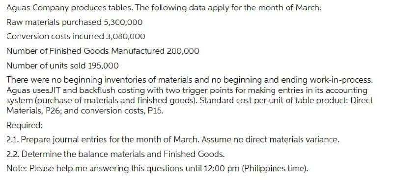 Aguas Company produces tables. The following data apply for the month of March:
Raw materials purchased 5,300,000
Conversion costs incurred 3,080,000
Number of Finished Goods Manufactured 200,000
Number of units sold 195,000
There were no beginning inventories of materials and no beginning and ending work-in-process.
Aguas usesJIT and backflush costing with two trigger points for making entries in its accounting
system (purchase of materials and finished goods). Standard cost per unit of table product: Direct
Materials, P26; and conversion costs, P15.
Required:
2.1. Prepare journal entries for the month of March. Assume no direct materials variance.
2.2. Determine the balance materials and Finished Goods.
Note: Please help me answering this questions until 12:00 pm (Philippines time).
