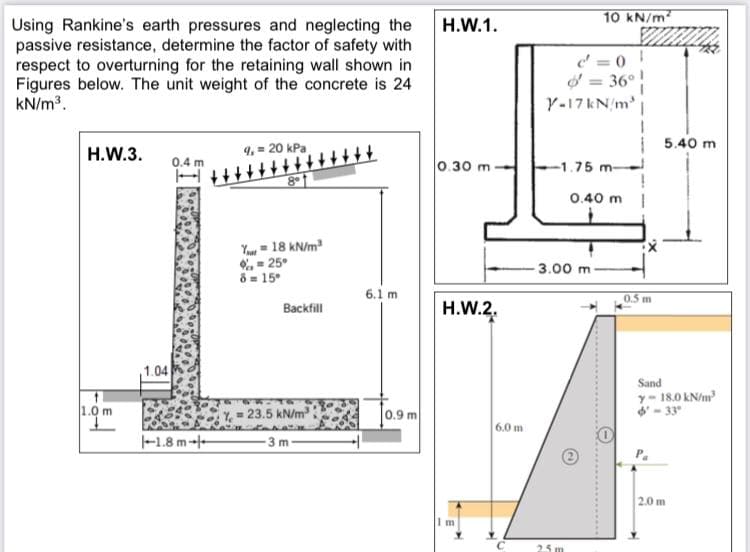 10 kN/m
Using Rankine's earth pressures and neglecting the
passive resistance, determine the factor of safety with
respect to overturning for the retaining wall shown in
Figures below. The unit weight of the concrete is 24
kN/m?.
H.W.1.
d = 0 !
d = 36°!
Y-17 kN m |
%3!
5.40 m
Н.W.3.
9, = 20 kPa
0.4 m
+++++
0.30 m
-1.75 m-
0.40 m |
Y = 18 kN/m
%, = 25°
8= 15°
3.00 m
6.1 m
0.5 m
Backfill
H.W.2.
1.04
Sand
y- 18.0 kN/m
- 33
1.0 m
Y - 23.5 kN/m
0.9 m
6.0 m
-1.8 m--
3 m
2.0 m
m
25 m
