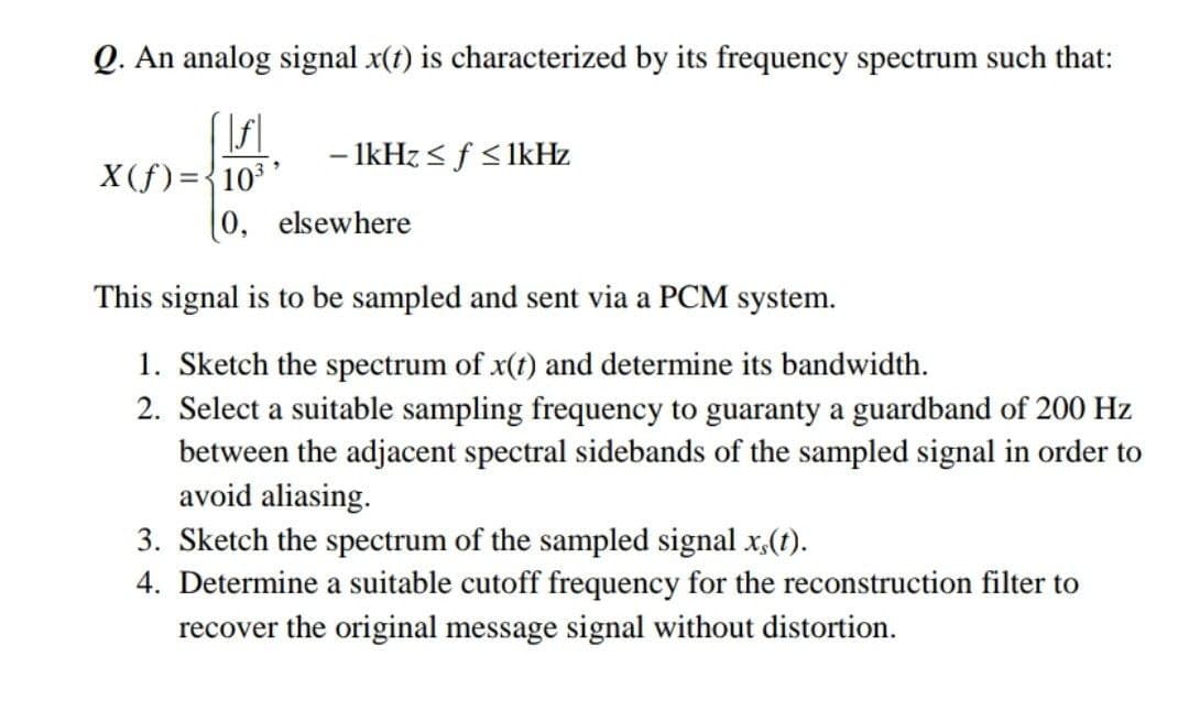 Q. An analog signal x(t) is characterized by its frequency spectrum such that:
- IkHz < f <lkHz
X(f) ={10* '
(0, elsewhere
This signal is to be sampled and sent via a PCM system.
1. Sketch the spectrum of x(t) and determine its bandwidth.
2. Select a suitable sampling frequency to guaranty a guardband of 200 Hz
between the adjacent spectral sidebands of the sampled signal in order to
avoid aliasing.
3. Sketch the spectrum of the sampled signal x,(t).
4. Determine a suitable cutoff frequency for the reconstruction filter to
recover the original message signal without distortion.
