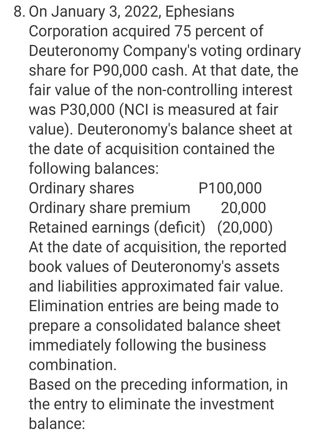 8. On January 3, 2022, Ephesians
Corporation acquired 75 percent of
Deuteronomy Company's voting ordinary
share for P90,000 cash. At that date, the
fair value of the non-controlling interest
was P30,000 (NCI is measured at fair
value). Deuteronomy's balance sheet at
the date of acquisition contained the
following balances:
Ordinary shares
Ordinary share premium
Retained earnings (deficit) (20,000)
At the date of acquisition, the reported
book values of Deuteronomy's assets
and liabilities approximated fair value.
Elimination entries are being made to
P100,000
20,000
prepare a consolidated balance sheet
immediately following the business
combination.
Based on the preceding information, in
the entry to eliminate the investment
balance:
