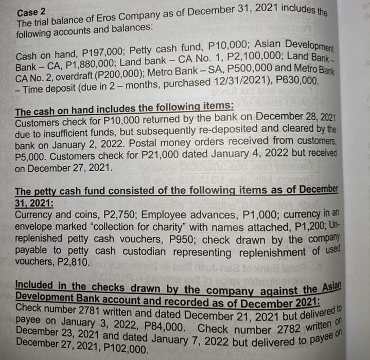 payee on January 3, 2022, P84,000. Check number 2782 written on
Cash on hand, P197,000; Petty cash fund, P10,000; Asian Development
Check number 2781 written and dated December 21, 2021 but delivered to
December 23, 2021 and dated January 7, 2022 but delivered to payee on
Included in the checks drawn by the company against the Asian
Case 2
The trial balance of Eros Company as of December 31, 2021 includes u
following accounts and balances:
Cash on hand, P197,000; Petty cash fund, P10,000; Asian Develonme
Bank – CA, P1,880,000; Land bank - CA No. 1, P2,100,000; Land Rank
CA No. 2, overdraft (P200,000); Metro Bank - SA, P500,000 and Metro Re
- Time deposit (due in 2- months, purchased 12/31/2021), P630,000.
The cash on hand includes the following items:
Customers check for P10,000 returned by the bank on December 28, 2021
due to insufficient funds, but subsequently re-deposited and cleared by the
bank on January 2, 2022. Postal money orders received from customers.
P5,000. Customers check for P21,000 dated January 4, 2022 but received
on December 27 , 2021.
allid ysen
The petty cash fund consisted of the following items as of December
31, 2021:
Currency and coins, P2,750; Employee advances, P1,000; currency in an
envelope marked "collection for charity" with names attached, P1,200; Un-
replenished petty cash vouchers, P950; check drawn by the company
payable to petty cash custodian representing replenishment of useu
vouchers, P2,810.
ned
kul na to Anisa le
08 airt lo euley pldesilsojel
he Included in the checks drawn by the company against the As
Development Bank account and recorded as of December 2021:
payee on January 3, 2022, P84,000. Check number 2782 Witee on
December 27, 2021, P102,000.
