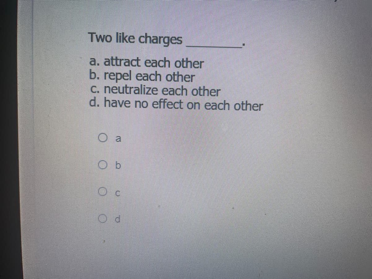 Two like charges
a. attract each other
b. repel each other
C. neutralize each other
d. have no effect on each other
O a
O b
