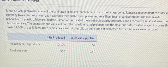 Progress
Tamarisk Group provides many of the laminated products that teachers use in their classrooms. Tamarisk management considers t
company to also be quite green, as it captures the small cut-out pieces and sells them to an organization that uses them in its
production of plastic tableware. To date, Tamarisk has treated these cut-outs as a by-product, since it receives a small value for the
items upon sale. The quantities and values of both the main laminated products and the small cut-outs, created in a joint process th
costs $1,900, are as follows. Both products are sold at the split-off point and not processed further. All sales are on account.
Main laminated products
Small cut-outs
Units Produced Sales Value per Unit
$2
2.100
500
0.50
