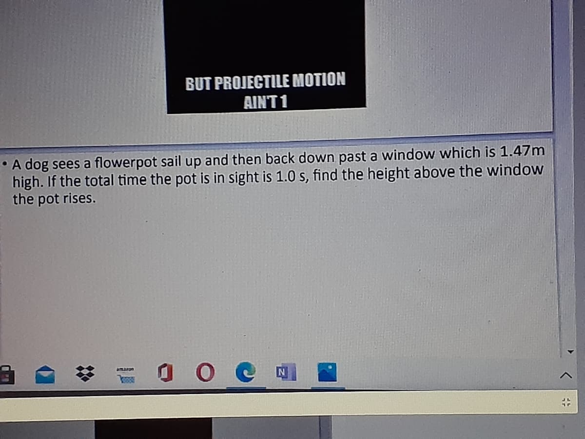 BUT PROJECTILE MOTION
AINT 1
• A dog sees a flowerpot sail up and then back down past a window which is 1.47m
high. If the total time the pot is in sight is 1.0 s, find the height above the window
the pot rises.
