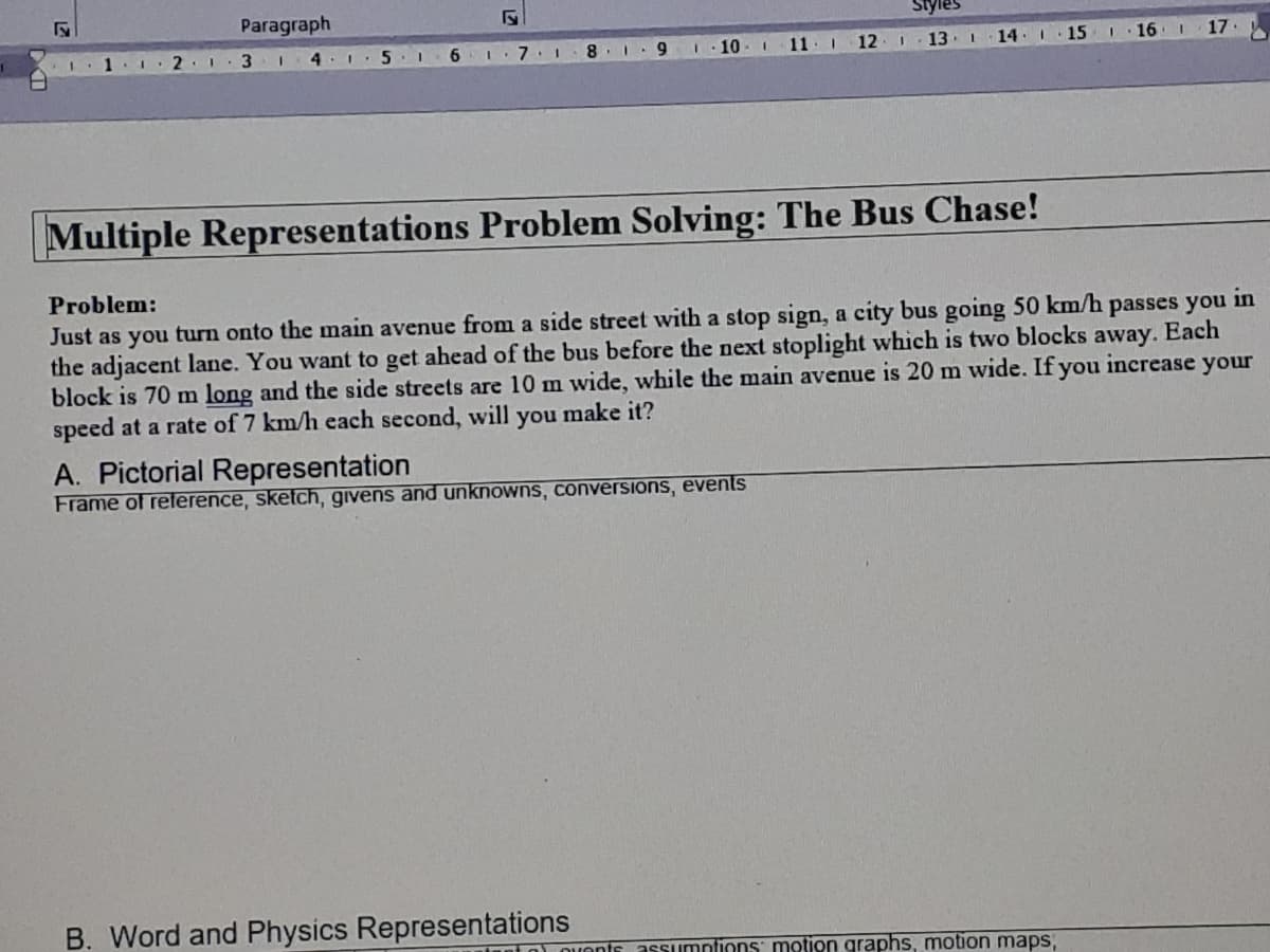 Paragraph
2. 1
6 I.7 1
9.
10-1
11: 12 I
13
14
15
16
17
Multiple Representations Problem Solving: The Bus Chase!
Problem:
Just as you turn onto the main avenue from a side street with a stop sign, a city bus going 50 km/h
the adjacent lane. You want to get ahead of the bus before the next stoplight which is two blocks away. Each
block is 70 m long and the side streets are 10 m wide, while the main avenue is 20 m wide. If you increase your
speed at a rate of 7 km/h each second, will you make it?
passes you
in
A. Pictorial Representation
Frame of reference, sketch, givens and unknowns, conversions, events
B. Word and Physics Representations
ant o) ovents
assumntions motion graphs, motion maps,
