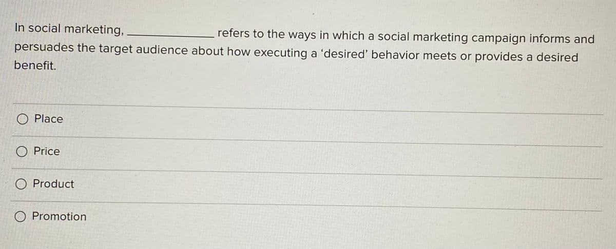 In social marketing,
refers to the ways in which a social marketing campaign informs and
persuades the target audience about how executing a 'desired' behavior meets or provides a desired
benefit.
O Place
O Price
O Product
O Promotion
