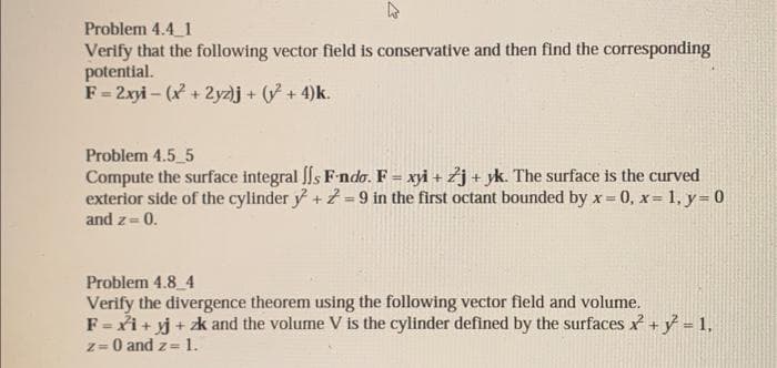 2
Problem 4.4 1
Verify that the following vector field is conservative and then find the corresponding
potential.
F = 2xyi-(x + 2yz)j + (y² + 4)k.
Problem 4.5 5
Compute the surface integral s F-ndo. F = xyi+ Zj+ yk. The surface is the curved
exterior side of the cylinder y + z = 9 in the first octant bounded by x= =0, x= 1, y = 0
and z= 0.
Problem 4.8 4
Verify the divergence theorem using the following vector field and volume.
F = xi+yj + zk and the volume V is the cylinder defined by the surfaces + y² = 1,
z = 0 and z= 1.