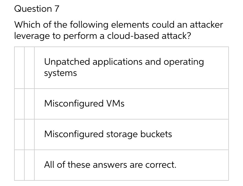 Question 7
Which of the following elements could an attacker
leverage to perform a cloud-based attack?
Unpatched applications and operating
systems
Misconfigured VMs
Misconfigured storage buckets
All of these answers are correct.