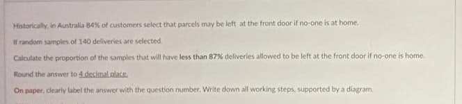 Historically, in Australia 84% of customers select that parcels may be left at the front door if no-one is at home.
If random samples of 140 deliveries are selected.
Calculate the proportion of the samples that will have less than 87% deliveries allowed to be left at the front door if no-one is home.
Round the answer to 4 decimal place.
On paper, clearly label the answer with the question number. Write down all working steps, supported by a diagram.