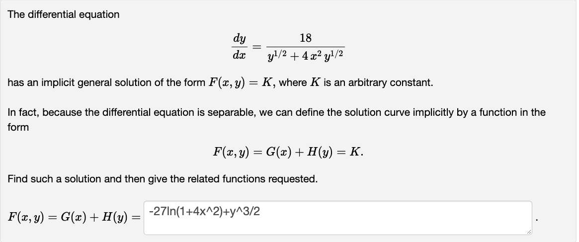 The differential equation
dy
dx
18
y¹/2 + 4x²y¹/2
has an implicit general solution of the form F(x, y) = K, where K is an arbitrary constant.
In fact, because the differential equation is separable, we can define the solution curve implicitly by a function in the
form
F(x, y) = G(x) + H(y) =
=
F(x, y) = G(x) + H(y) = K.
Find such a solution and then give the related functions requested.
-27In(1+4x^2)+y^3/2