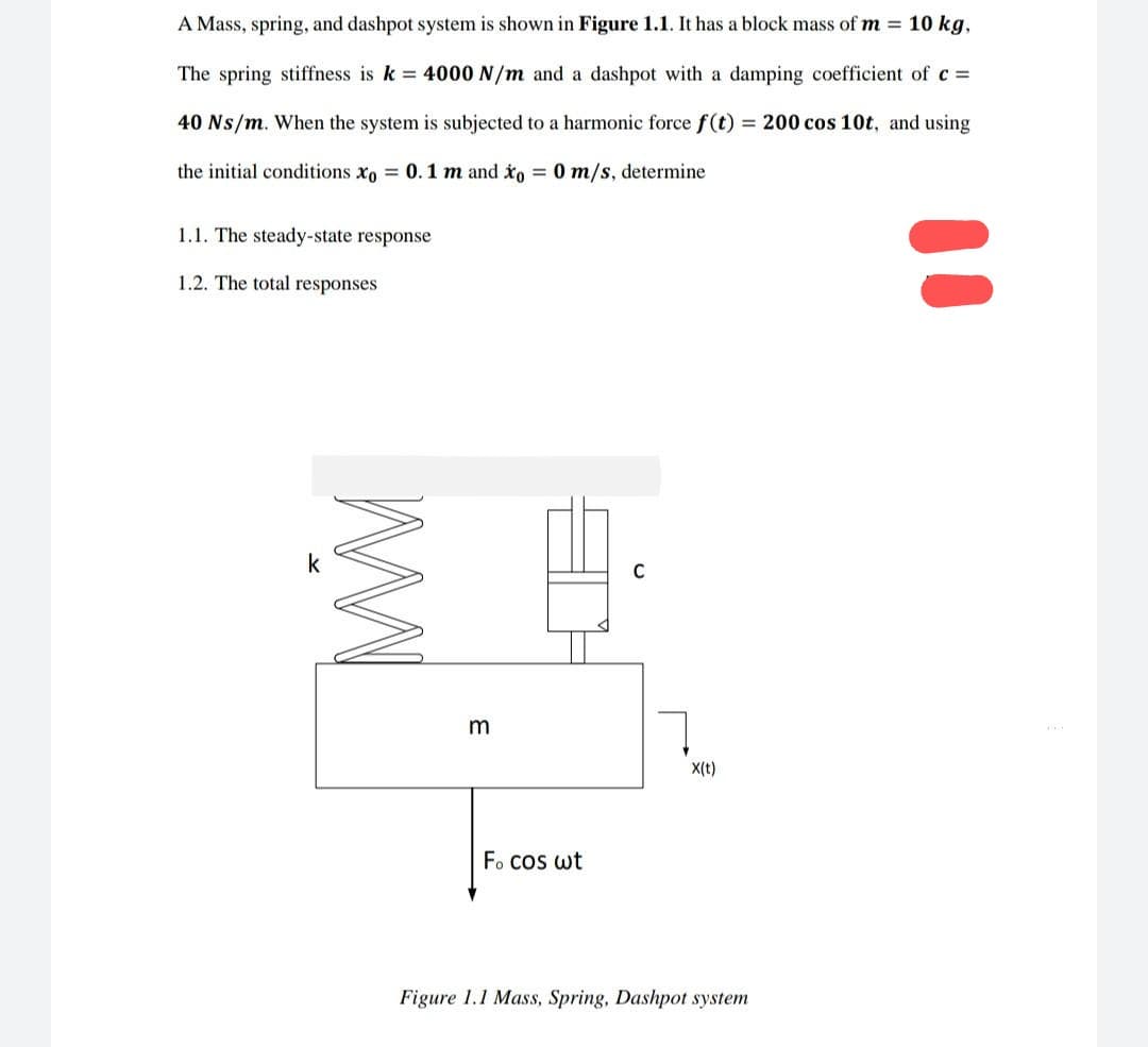 A Mass, spring, and dashpot system is shown in Figure 1.1. It has a block mass of m = 10 kg,
The spring stiffness is k = 4000 N/m and a dashpot with a damping coefficient of c =
40 Ns/m. When the system is subjected to a harmonic force f(t) = 200 cos 10t, and using
the initial conditions xo = 0.1 m and xo = 0 m/s, determine
1.1. The steady-state response
1.2. The total responses
k
MW
3
Focos wt
C
X(t)
Figure 1.1 Mass, Spring, Dashpot system