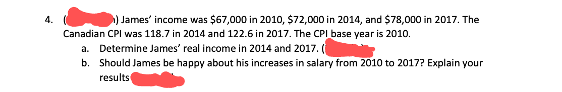 4.
) James' income was $67,000 in 2010, $72,000 in 2014, and $78,000 in 2017. The
Canadian CPI was 118.7 in 2014 and 122.6 in 2017. The CPI base year is 2010.
a. Determine James' real income in 2014 and 2017. (
b. Should James be happy about his increases in salary from 2010 to 2017? Explain your
results