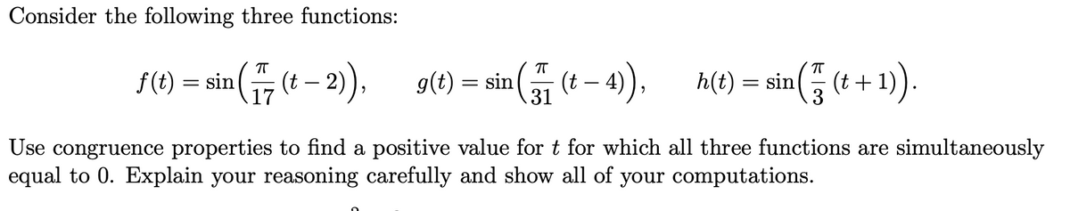 Consider the following three functions:
f(t) = sin(
¹ ( 77 (t− 2)),
17
ㅠ
g(t) = sin ( 77 (t - 4)),
h(t) = sin ¹ ( 77 (t + 1)).
3
Use congruence properties to find a positive value for t for which all three functions are simultaneously
equal to 0. Explain your reasoning carefully and show all of your computations.