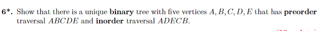 6*. Show that there is a unique binary tree with five vertices A, B, C, D, E that has preorder
traversal ABCDE and inorder traversal ADECB.