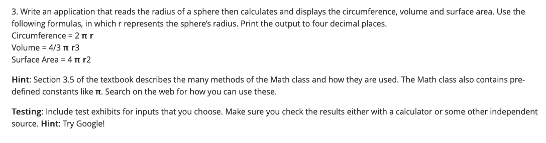 3. Write an application that reads the radius of a sphere then calculates and displays the circumference, volume and surface area. Use the
following formulas, in which r represents the sphere's radius. Print the output to four decimal places.
Circumference = 2 nr
Volume = 4/3n r3
Surface Area = 4 n r2
Hint: Section 3.5 of the textbook describes the many methods of the Math class and how they are used. The Math class also contains pre-
defined constants like t. Search on the web for how you can use these.
Testing: Include test exhibits for inputs that you choose. Make sure you check the results either with a calculator or some other independent
source. Hint: Try Google!
