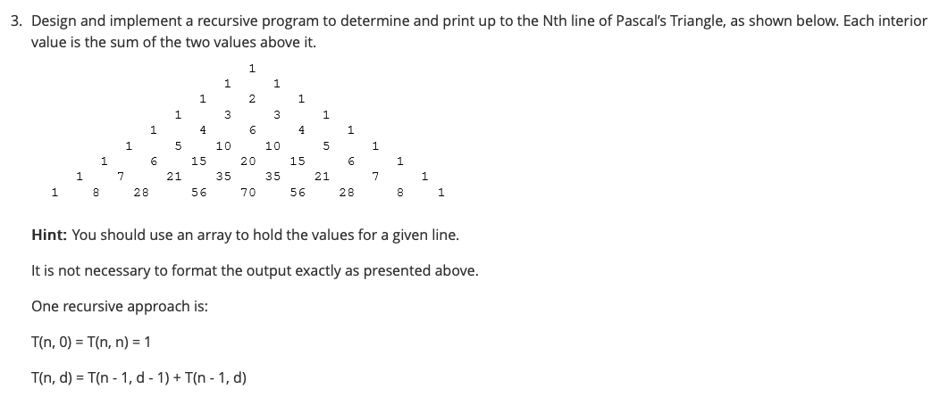 3. Design and implement a recursive program to determine and print up to the Nth line of Pascal's Triangle, as shown below. Each interior
value is the sum of the two values above it.
1
1.
1
2
3
3
1.
4
1
5
10
10
1.
15
20
15
6.
1.
1
7
21
35
35
21
1
28
56
70
56
28
8
1
Hint: You should use an array to hold the values for a given line.
It is not necessary to format the output exactly as presented above.
One recursive approach is:
T(n, 0) = T(n, n) = 1
T(n, d) = T(n - 1, d - 1) + T(n - 1, d)
