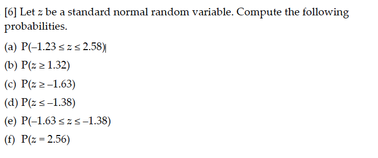 [6] Let z be a standard normal random variable. Compute the following
probabilities.
(a) P(-1.23 szs 2.58)|
(b) P(z > 1.32)
(c) P(z 2-1.63)
(d) P(z <-1.38)
(e) P(-1.63 < z s-1.38)
(f) P(z = 2.56)
