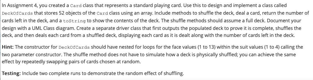 In Assignment 4, you created a Card class that represents a standard playing card. Use this to design and implement a class called
DeckofCards that stores 52 objects of the Card class using an array. Include methods to shuffle the deck, deal a card, return the number of
cards left in the deck, and a toString to show the contents of the deck. The shuffle methods should assume a full deck. Document your
design with a UML Class diagram. Create a separate driver class that first outputs the populated deck to prove it is complete, shuffles the
deck, and then deals each card from a shuffled deck, displaying each card as it is dealt along with the number of cards left in the deck.
Hint: The constructor for DeckOfCards should have nested for loops for the face values (1 to 13) within the suit values (1 to 4) calling the
two parameter constructor. The shuffle method does not have to simulate how a deck is physically shuffled; you can achieve the same
effect by repeatedly swapping pairs of cards chosen at random.
Testing: Include two complete runs to demonstrate the random effect of shuffling.
