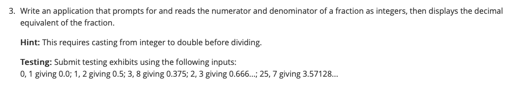 3. Write an application that prompts for and reads the numerator and denominator of a fraction as integers, then displays the decimal
equivalent of the fraction.
Hint: This requires casting from integer to double before dividing.
Testing: Submit testing exhibits using the following inputs:
0,1 giving 0.0; 1, 2 giving 0.5; 3, 8 giving 0.375; 2, 3 giving 0.666...; 25, 7 giving 3.57128...
