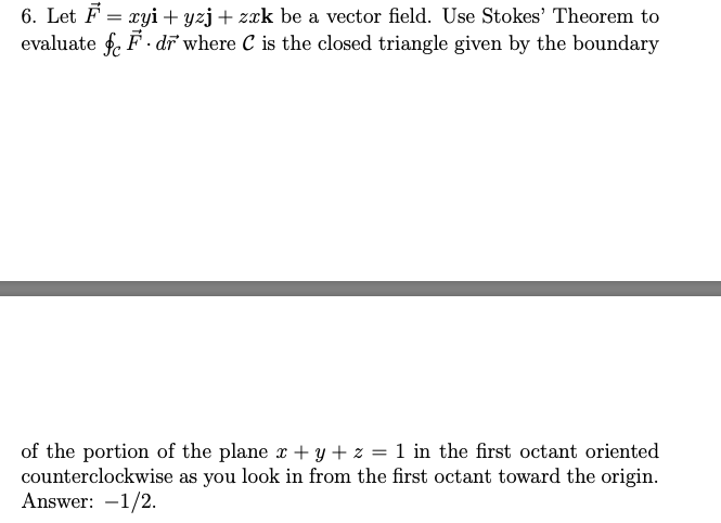 6. Let F = xyi + yzj + zrk be a vector field. Use Stokes' Theorem to
evaluate f. F. dĩ where C is the closed triangle given by the boundary
of the portion of the plane x + y + z = 1 in the first octant oriented
counterclockwise as you look in from the first octant toward the origin.
Answer: -1/2.
