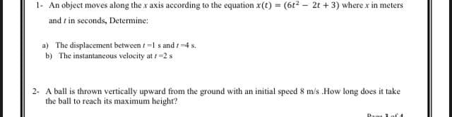 1- An object moves along the x axis according to the equation x(t) = (6t? - 2t + 3) where x in meters
and r in seconds, Determine:
%3!
a) The displacement between t =1 s and /4 s.
b) The instantancous velocity at =2 s
2- A ball is thrown vertically upward from the ground with an initial speed 8 m/s .How long does it take
the ball to reach its maximum height?
