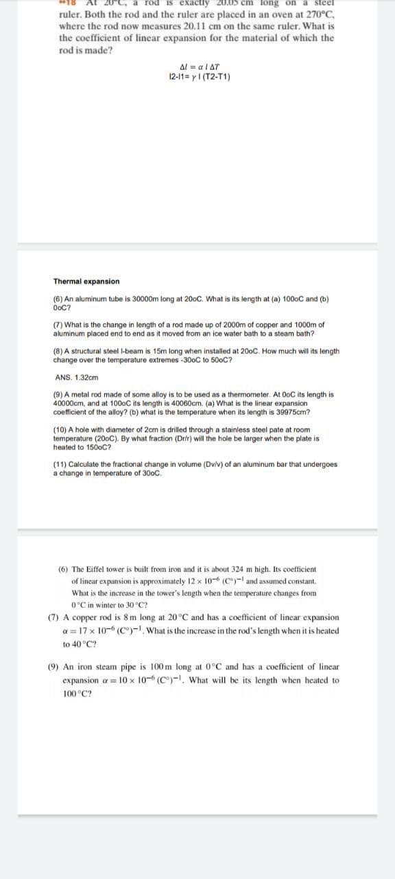 a rod is exactly
em lông
a steel
ruler. Both the rod and the ruler are placed in an oven at 270°C,
where the rod now measures 20.11 cm on the same ruler. What is
the coefficient of linear expansion for the material of which the
rod is made?
Al = al AT
12-11= y1 (T2-T1)
Thermal expansion
(6) An aluminum tube is 30000m long at 200C. What is its length at (a) 1000C and (b)
OoC?
(7) What is the change in length of a rod made up of 2000m of copper and 1000m of
aluminum placed end to end as it moved from an ice water bath to a steam bath?
(8) A structural steel l-beam is 15m long when installed at 200C. How much will its length
change over the temperature extremes -30oC to 500C?
ANS. 1.32cm
(9) A metal rod made of some alloy is to be used as a thermometer. At OoC its length is
40000cm, and at 1000C its length is 40060cm. (a) What is the linear expansion
coefficient of the alloy? (b) what is the temperature when its length is 39975cm?
(10) A hole with diameter of 2cm is drilled through a stainless steel pate at room
temperature (200C). By what fraction (Dr/r) will the hole be larger when the plate is
heated to 150oC?
(11) Calculate the fractional change in volume (Dv/v) of an aluminum bar that undergoes
a change
temperature of 300C.
(6) The Eiffel tower is built from iron and it is about 324 m high. Its coefficient
of linear expansion is approximately 12 x 10-6 (C)-I and assumed constant.
What is the increase in the tower's length when the temperature changes from
0°C in winter to 30 °C?
(7) A copper rod is 8 m long at 20 °C and has a coefficient of linear expansion
a = 17 x 10-6 (C°)-, What is the increase in the rod's length when it is heated
to 40 °C?
(9) An iron steam pipe is 100 m long at 0°C and has a coefficient of linear
expansion a = 10 x 10-6 (C°)-1, what will be its length when heated to
100 °C?
