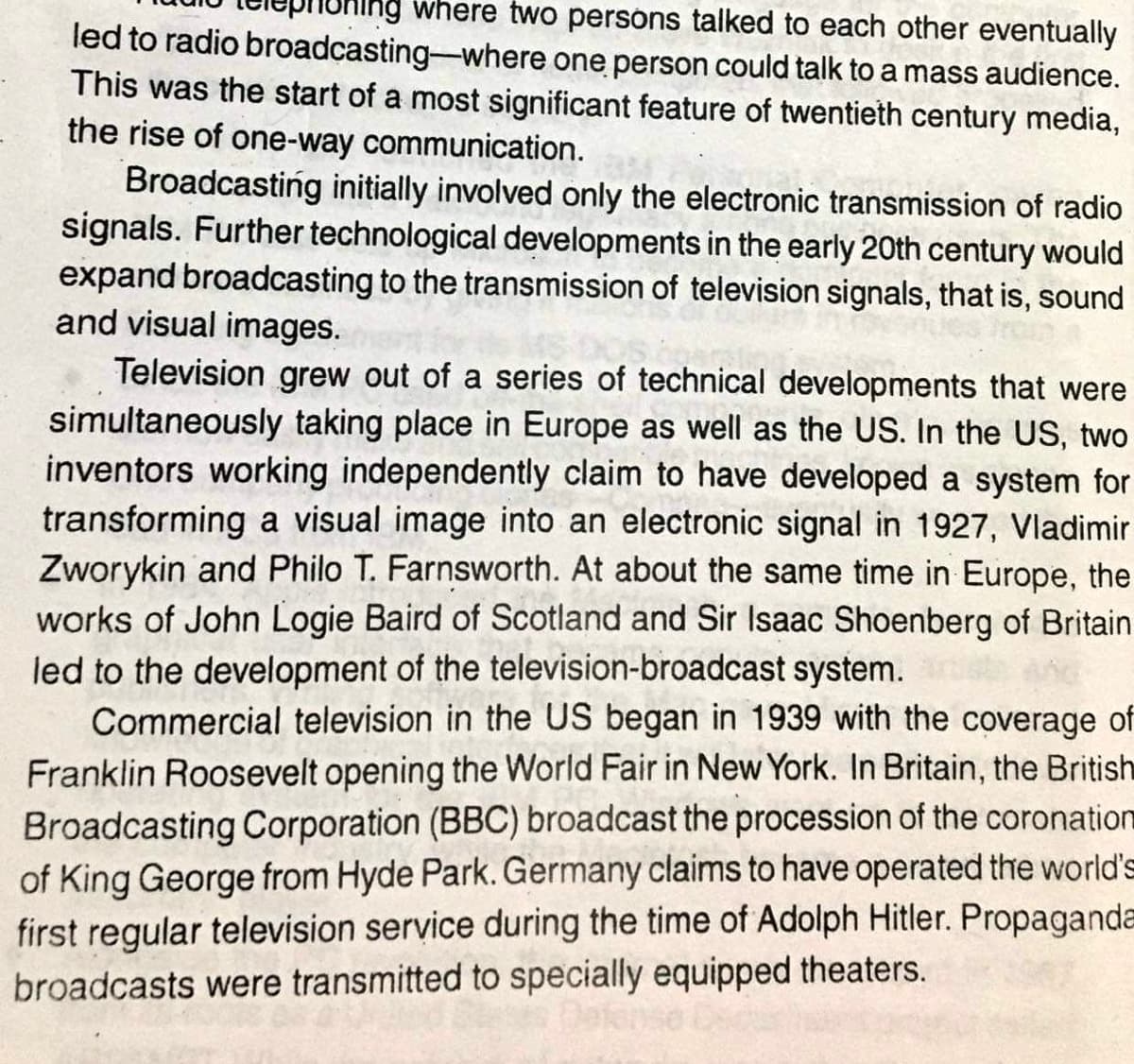 ng where two persons talked to each other eventually
led to radio broadcasting-where one person could talk to a mass audience.
This was the start of a most significant feature of twentieth century media,
the rise of one-way communication.
Broadcasting initially involved only the electronic transmission of radio
signals. Further technological developments in the early 20th century would
expand broadcasting to the transmission of television signals, that is, sound
and visual images.
Television grew out of a series of technical developments that were
simultaneously taking place in Europe as well as the US. In the US, two
inventors working independently claim to have developed a system for
transforming a visual image into an electronic signal in 1927, Vladimir
Zworykin and Philo T. Farnsworth. At about the same time in Europe, the
works of John Logie Baird of Scotland and Sir Isaac Shoenberg of Britain
led to the development of the television-broadcast system.
Commercial television in the US began in 1939 with the coverage of
Franklin Roosevelt opening the World Fair in New York. In Britain, the British
Broadcasting Corporation (BBC) broadcast the procession of the coronation
of King George from Hyde Park. Germany claims to have operated the world's
first regular television service during the time of Adolph Hitler. Propaganda
broadcasts were transmitted to specially equipped theaters.