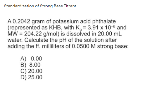 Standardization of Strong Base Titrant
A 0.2042 gram of potassium acid phthalate
(represented as KHB, with K, = 3.91 x 10-6 and
MW = 204.22 g/mol) is dissolved in 20.00 mL
water. Calculate the pH of the solution after
adding the ff. milliliters of 0.0500 M strong base:
A) 0.00
B) 8.00
C) 20.00
D) 25.00
