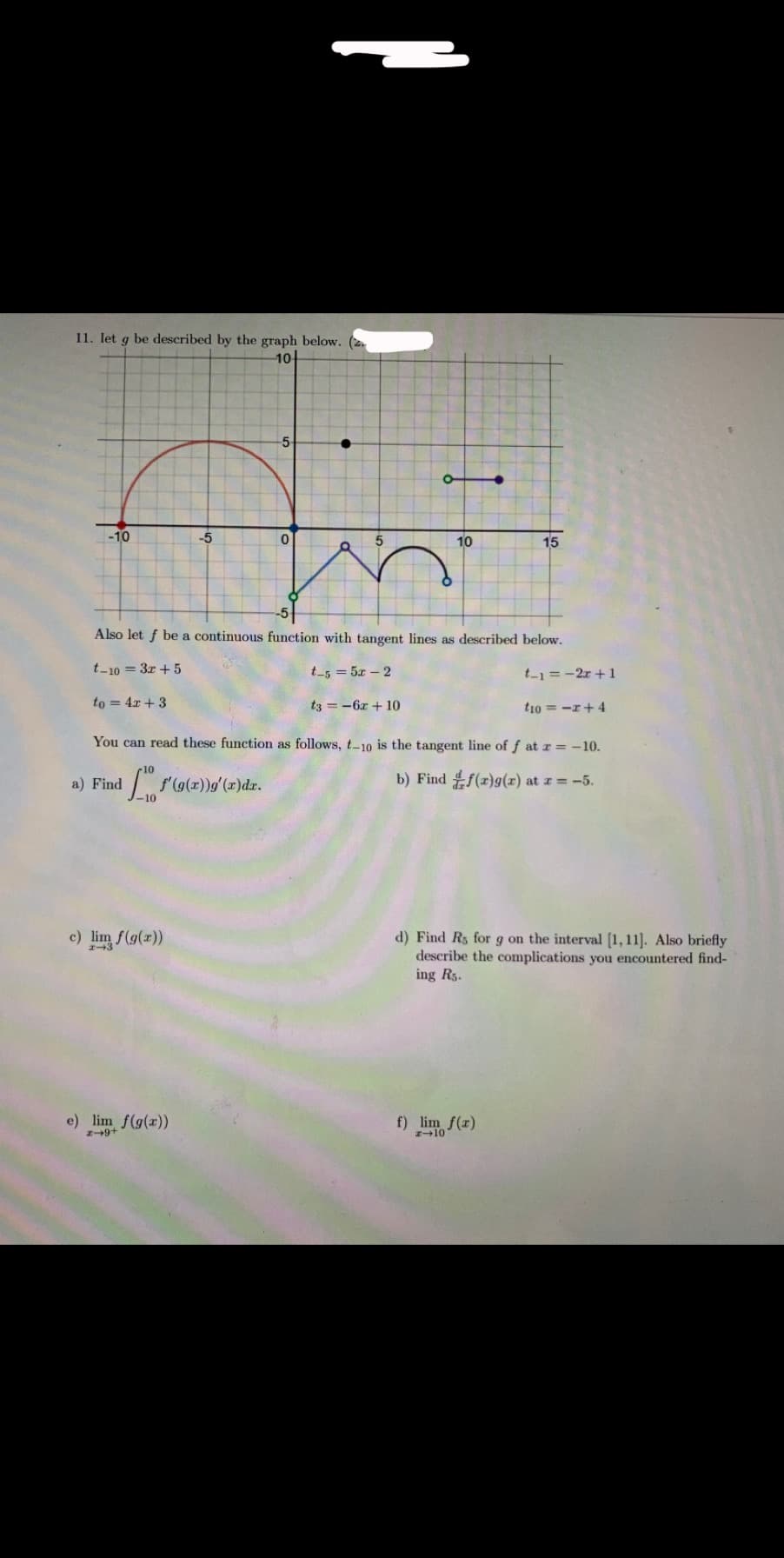 11. let g be described by the graph below.
1아
-5-
-10
-5
10
15
-5
Also let f be a continuous function with tangent lines as described below.
t-10 = 3r + 5
t-5 =5x-2
t-1=-2r+1
to = 4x + 3
t3 = -6r + 10
t1o = -r+ 4
You can read these function as follows, t-10 is the tangent line of f at r -10.
a) Find
b) Find f(r)g(x) at z = -5.
10
c) lim f(g(r))
d) Find Rs forg on the interval [1,11]. Also briefly
describe the complications you encountered find-
ing Rs.
