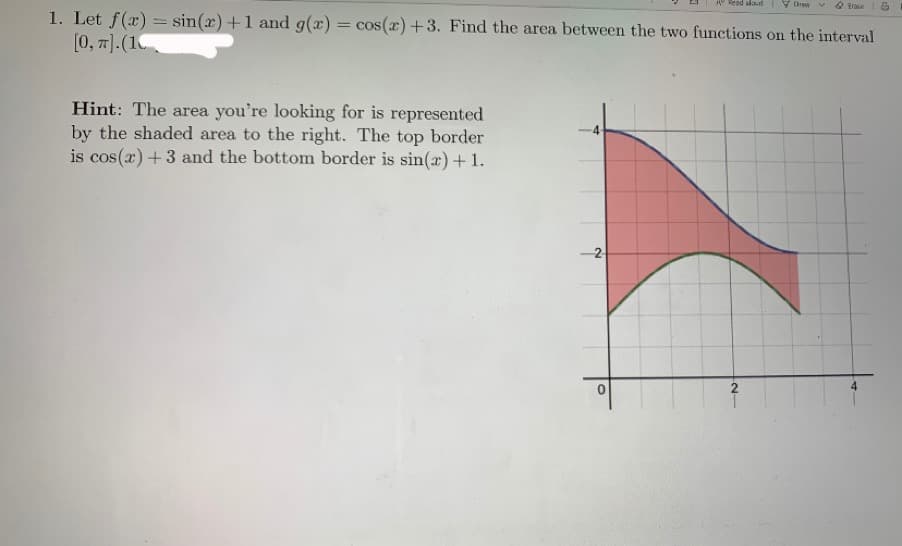 1. Let f(x) = sin(x)+1 and g(x) = cos(æ)+3. Find the area between the two functions on the interval
[0, 7).(1
Hint: The area you're looking for is represented
by the shaded area to the right. The top border
is cos(r) +3 and the bottom border is sin(æ)+1.
-2
