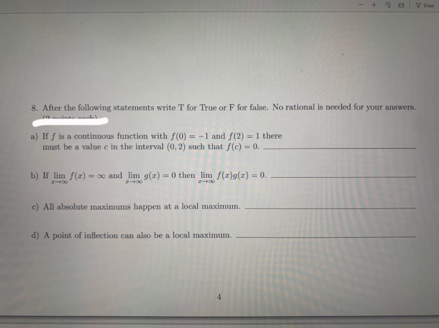 After the following statements write T for True or F for false. No rational is needed for your answers.
If f is a continuous function with f(0) = -1 and f(2) = 1 there
must be a value c in the interval (0, 2) such that f(c) = 0.
If lim f(z) = 0 and lim g(z) = 0 then lim f(z)g(x) = 0.
All absolute maximums happen at a local maximum.
A point of inflection can also be a local maximum.
