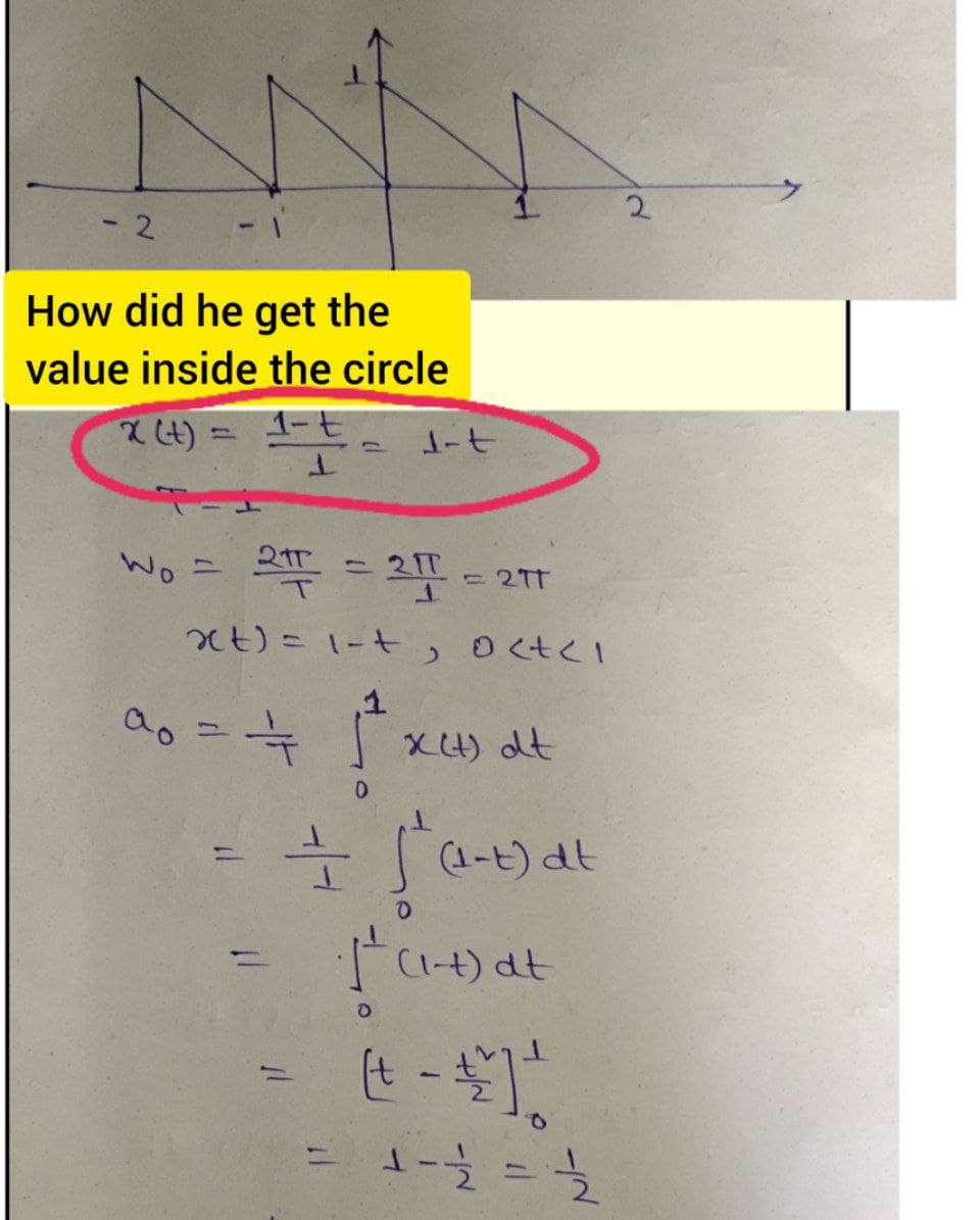 - 2
How did he get the
value inside the circle
x (t):
1=== dit
1-t
W₁ = 2π = 2π = 217
xt) = 1-t, octel
1
a₁ = = = = √²+x²) dt
11
==
=
fat
11.
(1-t) dt
O
1² (1-1) at
O
(+ - + ² ] ²
1 - 12/²2 = 1/²2/2
2