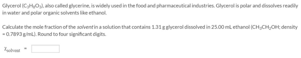 Glycerol (C3H3O3), also called glycerine, is widely used in the food and pharmaceutical industries. Glycerol is polar and dissolves readily
in water and polar organic solvents like ethanol.
Calculate the mole fraction of the solvent in a solution that contains 1.31 g glycerol dissolved in 25.00 mL ethanol (CH3CH2OH; density
= 0.7893 g/mL). Round to four significant digits.
Nsolvent
