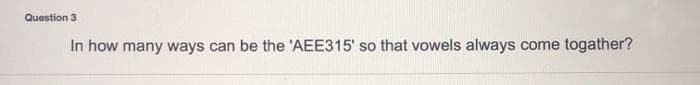 Question 3
In how many ways can be the 'AEE315' so that vowels always come togather?
