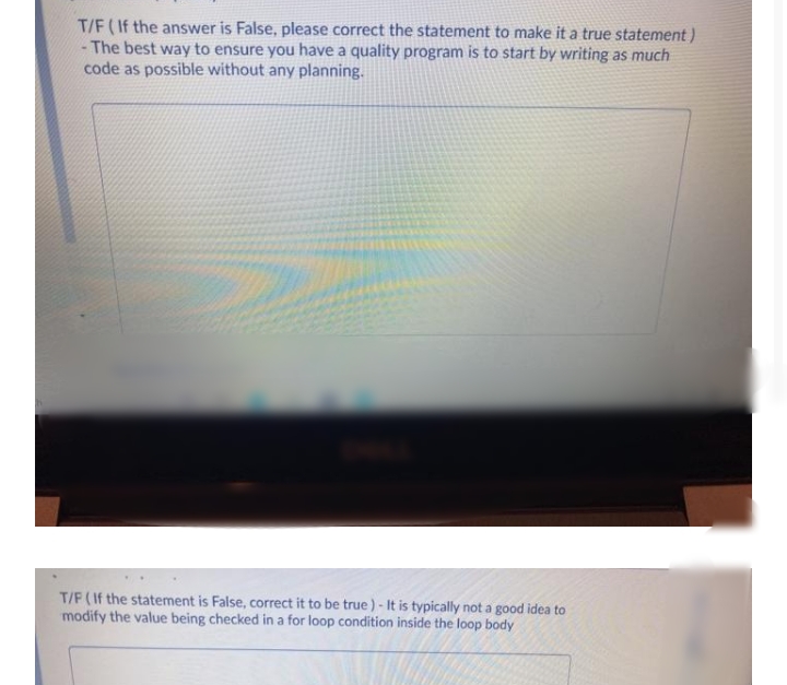 T/F (If the answer is False, please correct the statement to make it a true statement)
- The best way to ensure you have a quality program is to start by writing as much
code as possible without any planning.
T/F (If the statement is False, correct it to be true) - It is typically not a good idea to
modify the value being checked in a for loop condition inside the loop body
