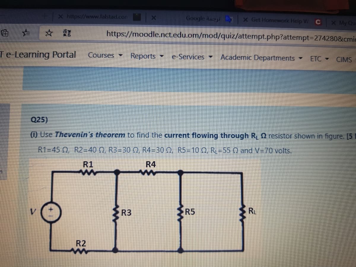 X https://www.falstad.com
Google dayi
X Get Homework Help W
C
X My Que
https://moodle.nct.edu.om/mod/quiz/attempt.php?attempt3D274280&cmic
Te-Learning Portal
Courses -
Reports
e-Services
Academic Departments
ETC -
CIMS
Q25)
() Use Thevenin's theorem to find the current flowing through R O resistor shown in figure. [5
R1=45 0, R2=40 N, R3=30 Q, R4=30 Q, R5=10 , R=55 N and V=70 volts.
R1
R4
R3
R5
RL
R2
