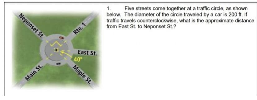 1. Five streets come together at a traffic circle, as shown
below. The diameter of the circle traveled by a car is 200 ft. If
traffic travels counterclockwise, what is the approximate distance
from East St. to Neponset St.?
Neponset St.
Rte. 1
East St.
40°
Maple St.
Main St.
