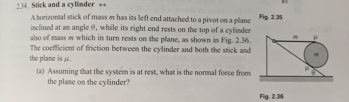 2.34. Stick and a cylinder **
A horizontal stick of mass m has its left end attached to a pivot on a plane
inclined at an angle 0, while its right end rests on the top of a cylinder
also of mass m which in turn rests on the plane, as shown in Fig. 2.36.
The coefficient of friction between the cylinder and both the stick and
the plane is p.
(a) Assuming that the system is at rest, what is the normal force from
the plane on the cylinder?
Fig. 2.35
Fig. 2.36
m
LL
LL
m
0