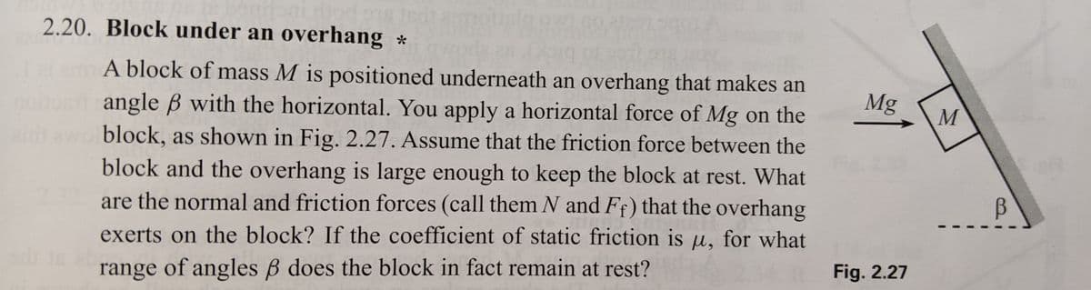 dod out
2.20. Block under an overhang *
19971978 Oy
A block of mass M is positioned underneath an overhang that makes an
angle ß with the horizontal. You apply a horizontal force of Mg on the
ir awo block, as shown in Fig. 2.27. Assume that the friction force between the
block and the overhang is large enough to keep the block at rest. What
are the normal and friction forces (call them N and Ff) that the overhang
exerts on the block? If the coefficient of static friction is u, for what
range of angles ß does the block in fact remain at rest?
Mg
Fig. 2.27
M
B