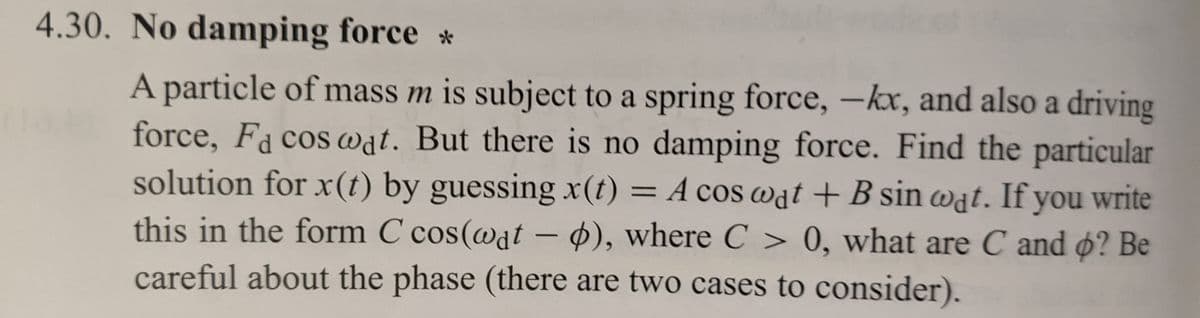 4.30. No damping force *
A particle of mass m is subject to a spring force, -kx, and also a driving
force, Fa cos wat. But there is no damping force. Find the particular
solution for x(t) by guessing x(t) = A cos wat + B sin wat. If you write
this in the form C cos(wat - o), where C > 0, what are C and o? Be
careful about the phase (there are two cases to consider).