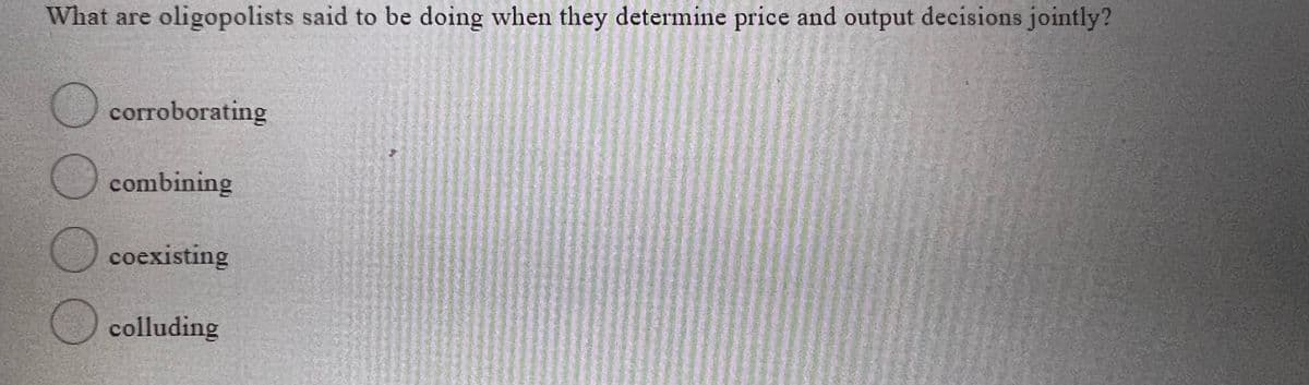 What are oligopolists said to be doing when they determine price and output decisions jointly?
O corroborating
combining
coexisting
) colluding
