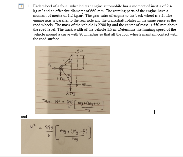 1. Each wheel of a four –wheeled rear engine automobile has a moment of inertia of 2.4
kg.m? and an effective diameter of 660 mm. The rotating parts of the engine have a
moment of inertia of 1.2 kg.m?. The gear ratio of engine to the back wheel is 3:1. The
engine axis is parallel to the rear axle and the crankshaft rotates in the same sense as the
road wheels. The mass of the vehicle is 2200 kg and the center of mass is 550 mm above
the road level. The track width of the vehicle 1.5 m. Determine the limiting speed of the
vehicle around a curve with 80 m radius so that all the four wheels maintain contact with
the road surface.
Fc
30
5 kg
t* 40mm
25kg
Take: N2 = 895 |
mg+(Mg+f)
mg
and
N2
: 895
mg + (Mg-f)
