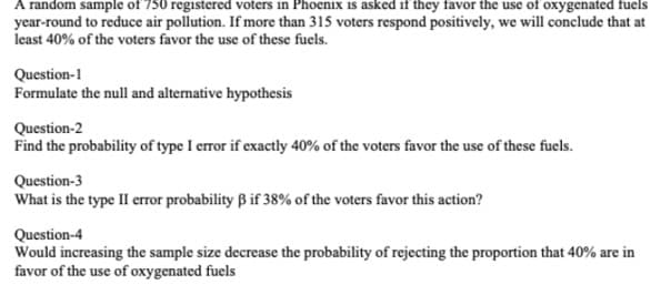 A random sample of 750 registered voters in Phoenix is asked if they favor the use of oxygenated fuels
year-round to reduce air pollution. If more than 315 voters respond positively, we will conclude that at
least 40% of the voters favor the use of these fuels.
Question-1
Formulate the null and altemative hypothesis
Question-2
Find the probability of type I error if exactly 40% of the voters favor the use of these fuels.
Question-3
What is the type II error probability B if 38% of the voters favor this action?
Question-4
Would increasing the sample size decrease the probability of rejecting the proportion that 40% are in
favor of the use of oxygenated fuels
