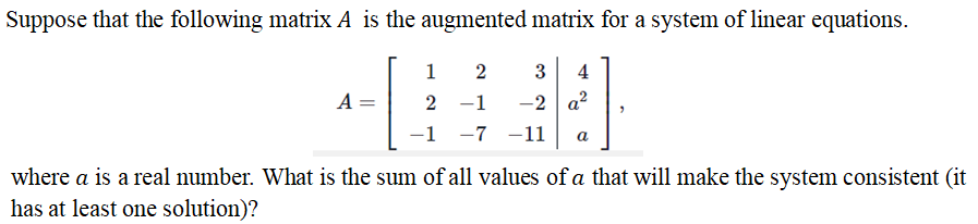 Suppose that the following matrix A is the augmented matrix for a system of linear equations.
1
2
3
4
-2 a?
-1 -7 -1
A =
2 -1
a
where a is a real number. What is the sum of all values of a that will make the system consistent (it
has at least one solution)?
