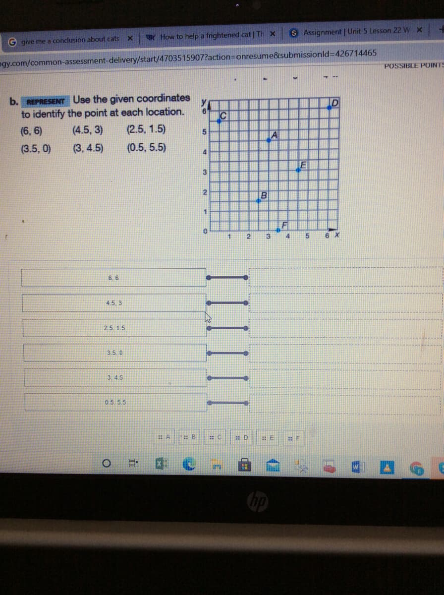 How to help a frightened cat | TH x
S Assignment | Unit 5 Lesson 22 W x
G give me a conclusion about cats X
ogy.com/common-assessment-delivery/start/4703515907?action=onresume&submissionld=426714465
POSSIBLE POINTS
b. REPRESENT Use the given coordinates
to identify the point at each location.
(2.5, 1.5)
D
IC
(6, 6)
(4.5, 3)
5
A
(3.5, 0)
(3, 4.5)
(0.5, 5.5)
4
3
6 X
6. 6
4.5. 3
25.1.5
3.50
3.45
0.5 S.5
1:B
D
